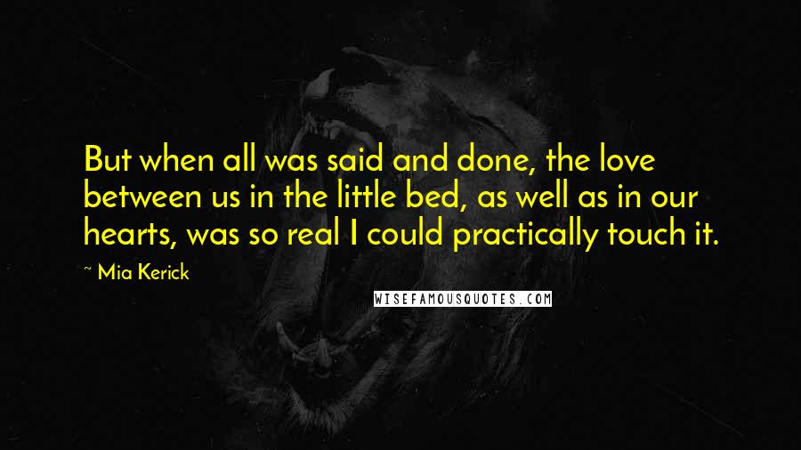 Mia Kerick Quotes: But when all was said and done, the love between us in the little bed, as well as in our hearts, was so real I could practically touch it.