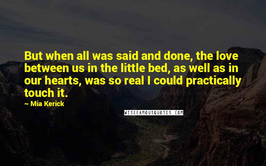 Mia Kerick Quotes: But when all was said and done, the love between us in the little bed, as well as in our hearts, was so real I could practically touch it.