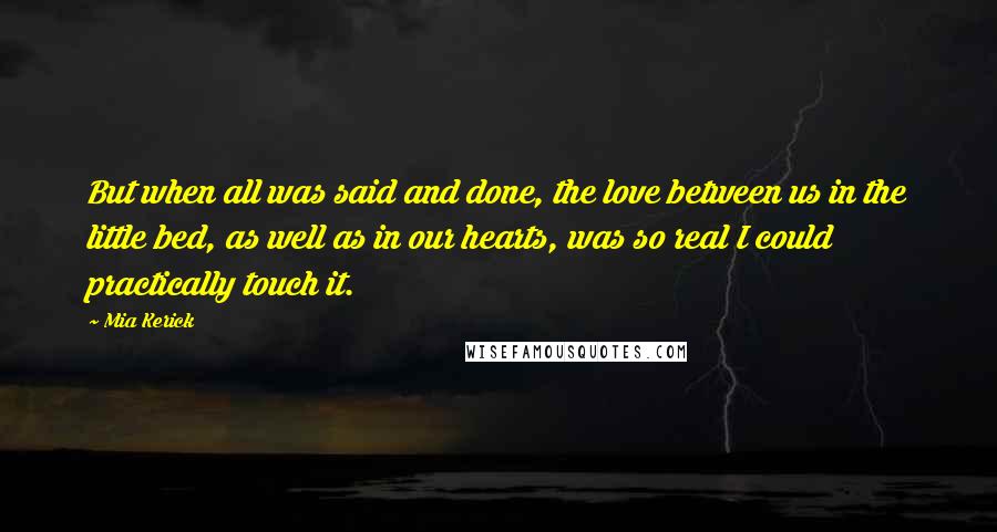 Mia Kerick Quotes: But when all was said and done, the love between us in the little bed, as well as in our hearts, was so real I could practically touch it.