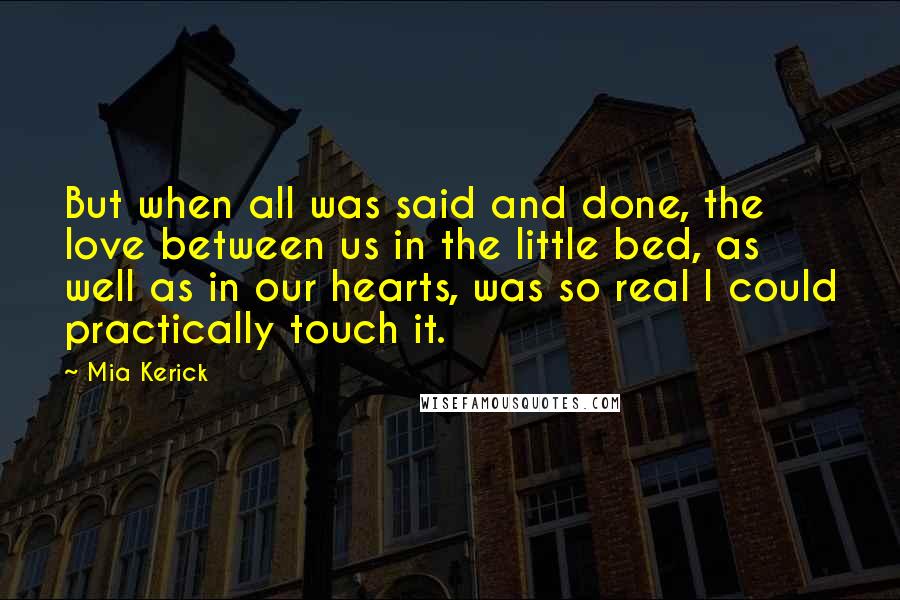 Mia Kerick Quotes: But when all was said and done, the love between us in the little bed, as well as in our hearts, was so real I could practically touch it.