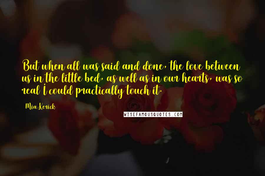 Mia Kerick Quotes: But when all was said and done, the love between us in the little bed, as well as in our hearts, was so real I could practically touch it.