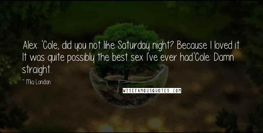 Mia London Quotes: Alex: 'Cole, did you not like Saturday night? Because I loved it. It was quite possibly the best sex I've ever had.'Cole: Damn straight.