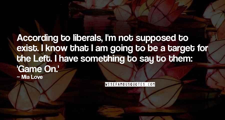 Mia Love Quotes: According to liberals, I'm not supposed to exist. I know that I am going to be a target for the Left. I have something to say to them: 'Game On.'