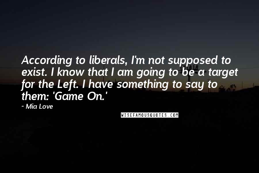Mia Love Quotes: According to liberals, I'm not supposed to exist. I know that I am going to be a target for the Left. I have something to say to them: 'Game On.'