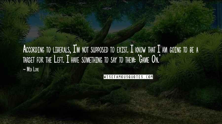 Mia Love Quotes: According to liberals, I'm not supposed to exist. I know that I am going to be a target for the Left. I have something to say to them: 'Game On.'