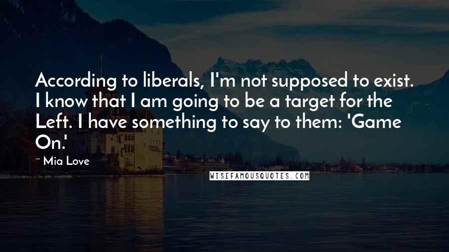 Mia Love Quotes: According to liberals, I'm not supposed to exist. I know that I am going to be a target for the Left. I have something to say to them: 'Game On.'