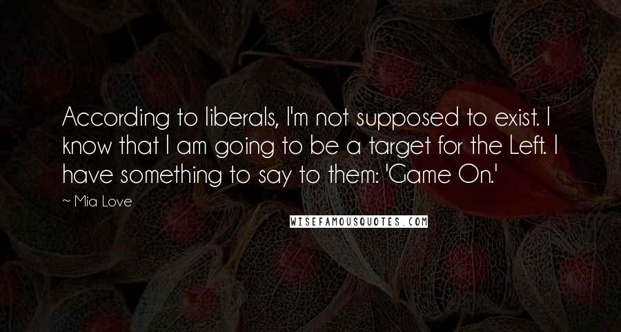 Mia Love Quotes: According to liberals, I'm not supposed to exist. I know that I am going to be a target for the Left. I have something to say to them: 'Game On.'