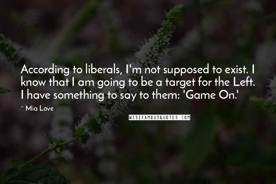 Mia Love Quotes: According to liberals, I'm not supposed to exist. I know that I am going to be a target for the Left. I have something to say to them: 'Game On.'