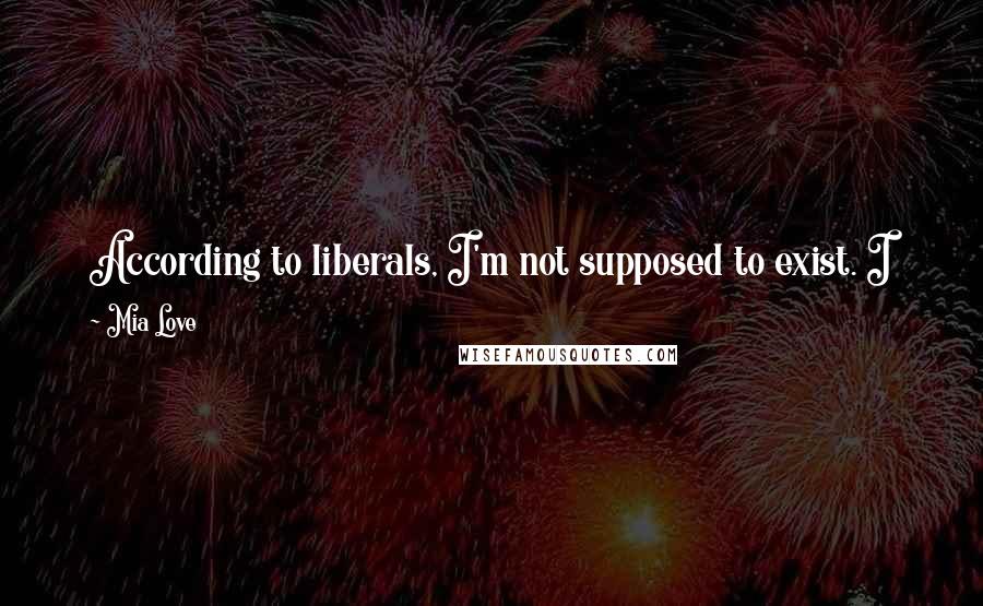 Mia Love Quotes: According to liberals, I'm not supposed to exist. I know that I am going to be a target for the Left. I have something to say to them: 'Game On.'