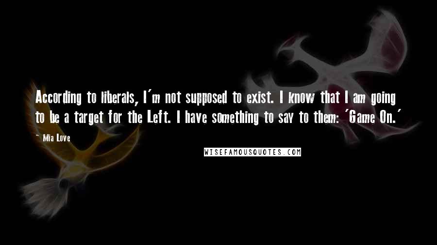 Mia Love Quotes: According to liberals, I'm not supposed to exist. I know that I am going to be a target for the Left. I have something to say to them: 'Game On.'
