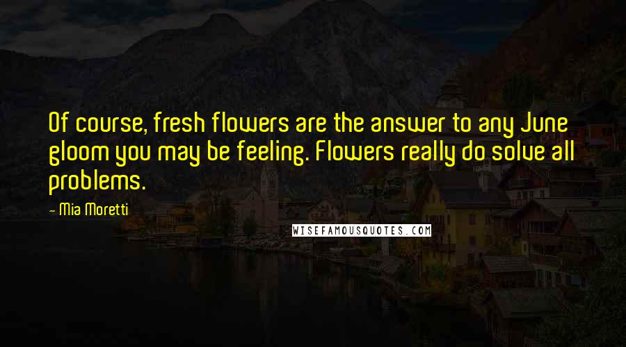 Mia Moretti Quotes: Of course, fresh flowers are the answer to any June gloom you may be feeling. Flowers really do solve all problems.