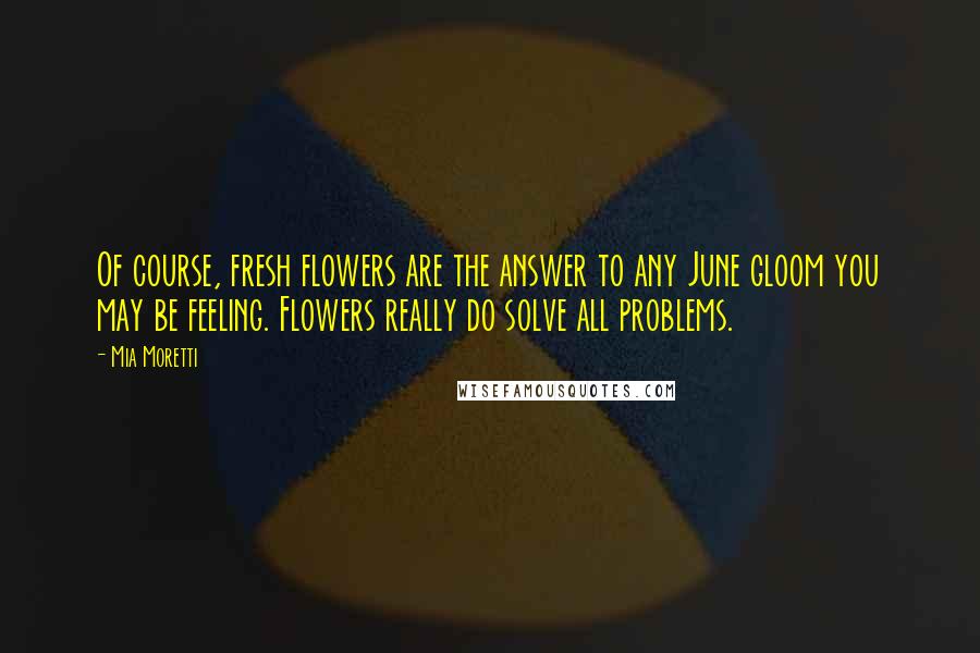 Mia Moretti Quotes: Of course, fresh flowers are the answer to any June gloom you may be feeling. Flowers really do solve all problems.