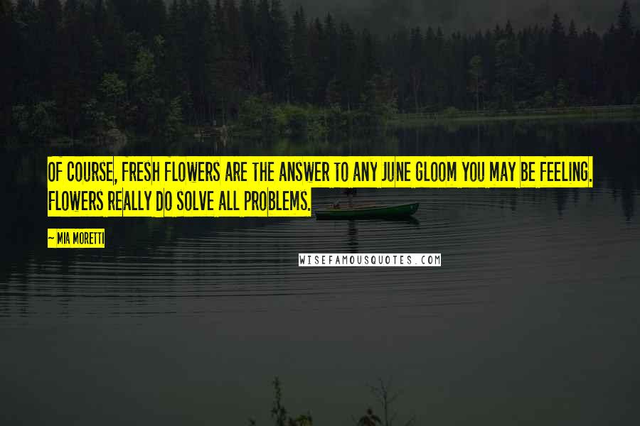 Mia Moretti Quotes: Of course, fresh flowers are the answer to any June gloom you may be feeling. Flowers really do solve all problems.