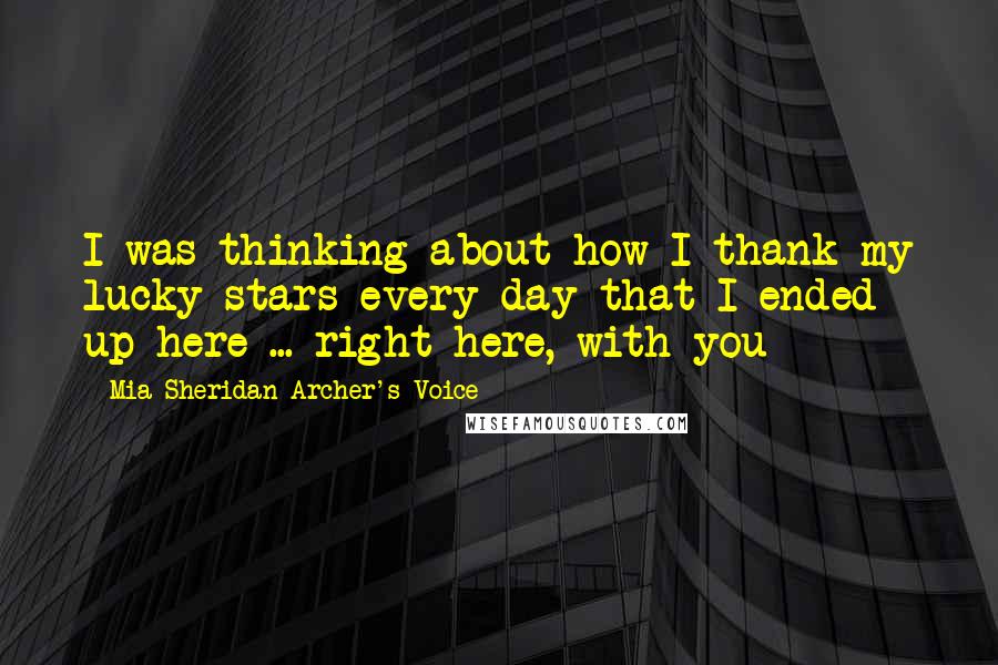 Mia Sheridan Archer's Voice Quotes: I was thinking about how I thank my lucky stars every day that I ended up here ... right here, with you