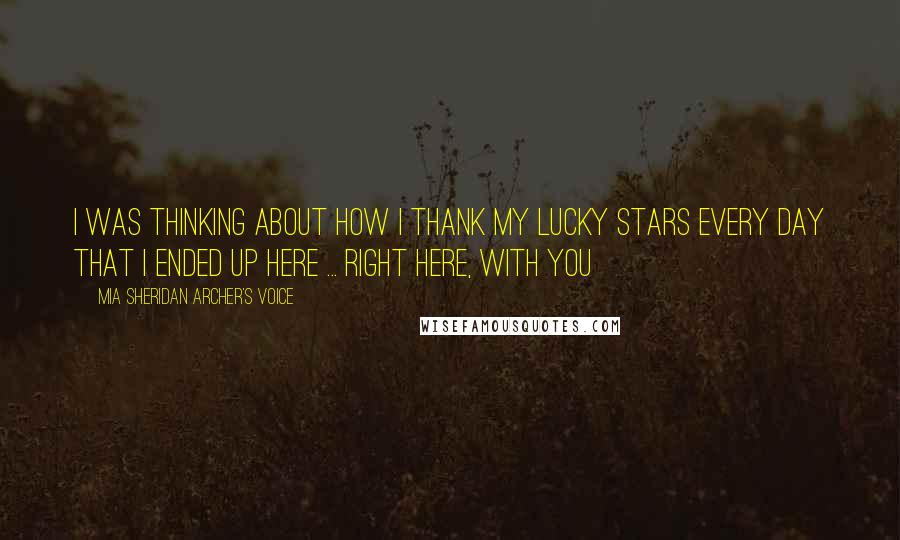 Mia Sheridan Archer's Voice Quotes: I was thinking about how I thank my lucky stars every day that I ended up here ... right here, with you