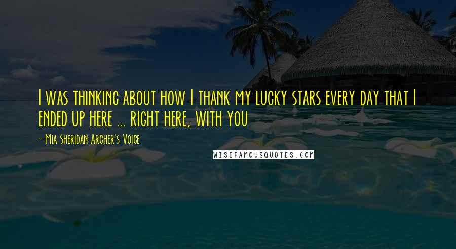 Mia Sheridan Archer's Voice Quotes: I was thinking about how I thank my lucky stars every day that I ended up here ... right here, with you