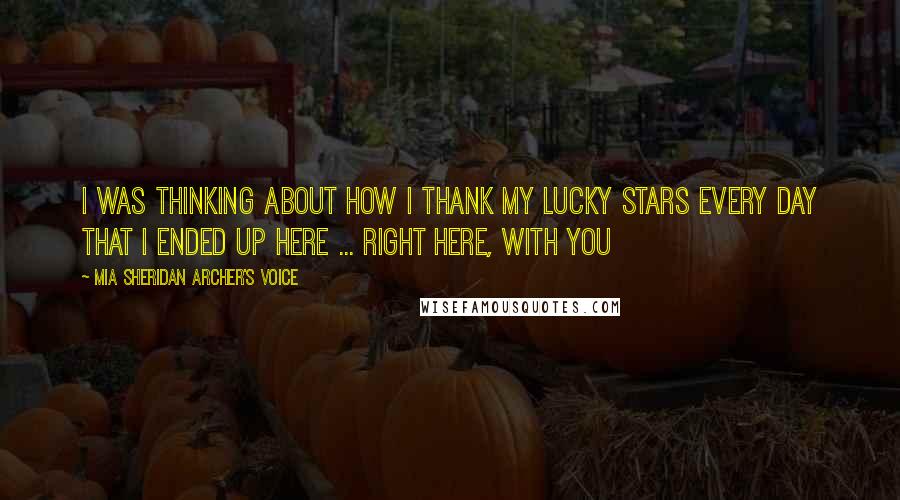 Mia Sheridan Archer's Voice Quotes: I was thinking about how I thank my lucky stars every day that I ended up here ... right here, with you