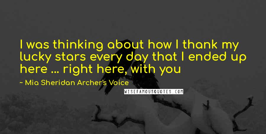 Mia Sheridan Archer's Voice Quotes: I was thinking about how I thank my lucky stars every day that I ended up here ... right here, with you