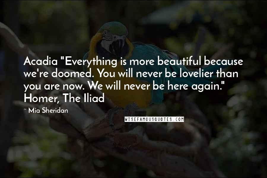 Mia Sheridan Quotes: Acadia "Everything is more beautiful because we're doomed. You will never be lovelier than you are now. We will never be here again." Homer, The Iliad