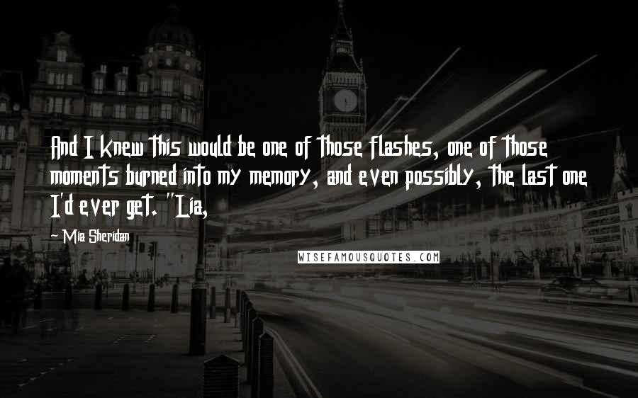 Mia Sheridan Quotes: And I knew this would be one of those flashes, one of those moments burned into my memory, and even possibly, the last one I'd ever get. "Lia,