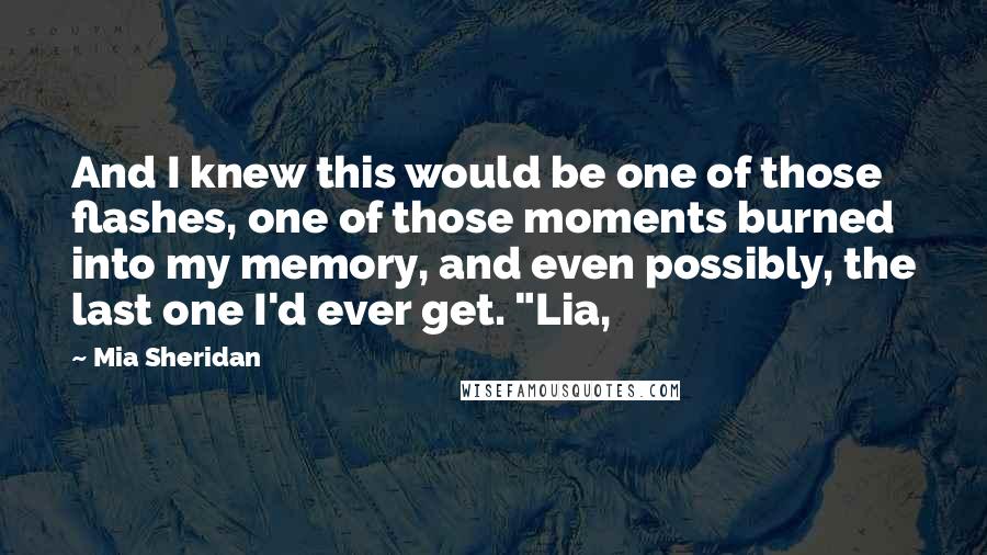 Mia Sheridan Quotes: And I knew this would be one of those flashes, one of those moments burned into my memory, and even possibly, the last one I'd ever get. "Lia,