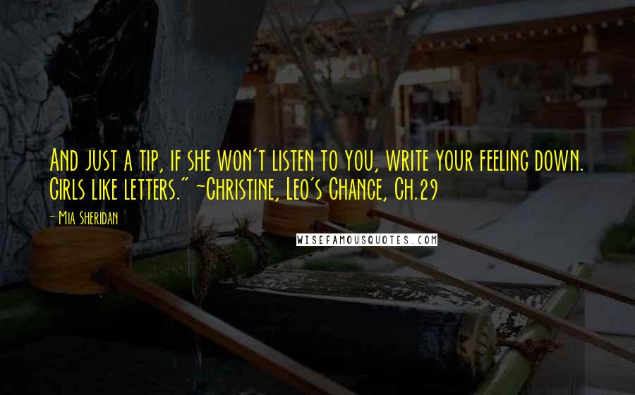 Mia Sheridan Quotes: And just a tip, if she won't listen to you, write your feeling down. Girls like letters." ~Christine, Leo's Chance, Ch.29