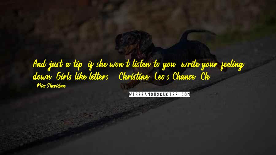 Mia Sheridan Quotes: And just a tip, if she won't listen to you, write your feeling down. Girls like letters." ~Christine, Leo's Chance, Ch.29