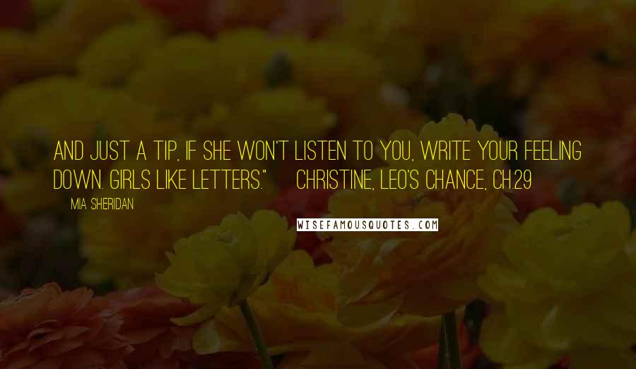 Mia Sheridan Quotes: And just a tip, if she won't listen to you, write your feeling down. Girls like letters." ~Christine, Leo's Chance, Ch.29