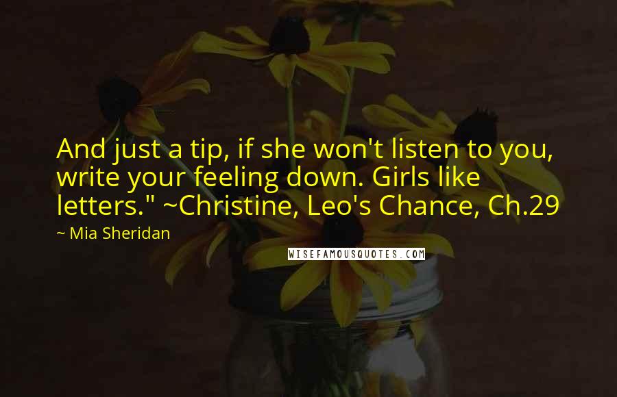 Mia Sheridan Quotes: And just a tip, if she won't listen to you, write your feeling down. Girls like letters." ~Christine, Leo's Chance, Ch.29