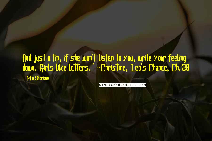 Mia Sheridan Quotes: And just a tip, if she won't listen to you, write your feeling down. Girls like letters." ~Christine, Leo's Chance, Ch.29