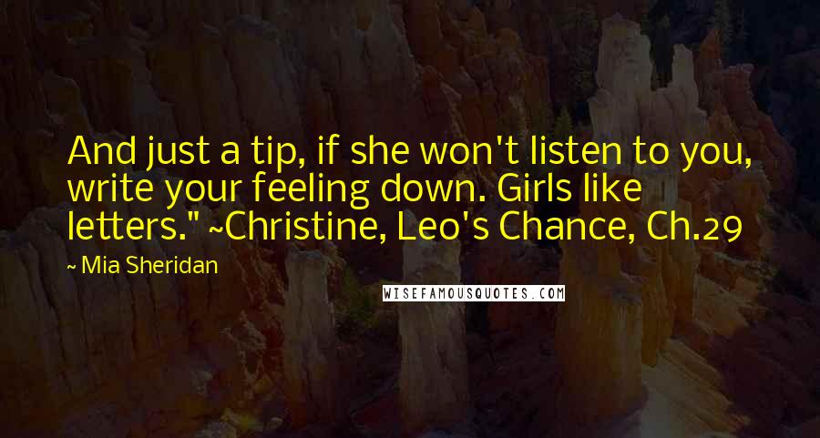 Mia Sheridan Quotes: And just a tip, if she won't listen to you, write your feeling down. Girls like letters." ~Christine, Leo's Chance, Ch.29