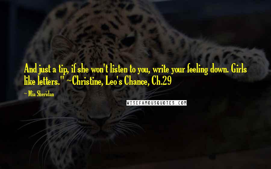 Mia Sheridan Quotes: And just a tip, if she won't listen to you, write your feeling down. Girls like letters." ~Christine, Leo's Chance, Ch.29