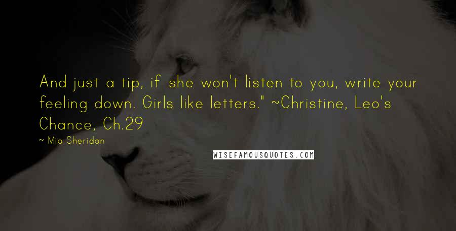 Mia Sheridan Quotes: And just a tip, if she won't listen to you, write your feeling down. Girls like letters." ~Christine, Leo's Chance, Ch.29