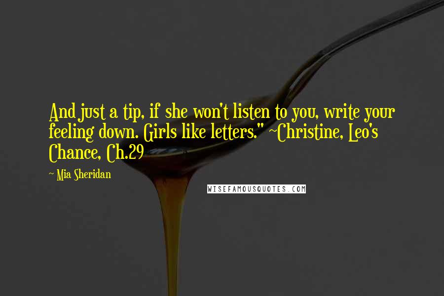 Mia Sheridan Quotes: And just a tip, if she won't listen to you, write your feeling down. Girls like letters." ~Christine, Leo's Chance, Ch.29