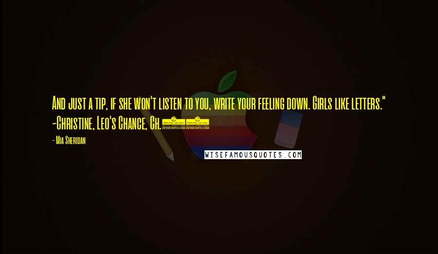 Mia Sheridan Quotes: And just a tip, if she won't listen to you, write your feeling down. Girls like letters." ~Christine, Leo's Chance, Ch.29