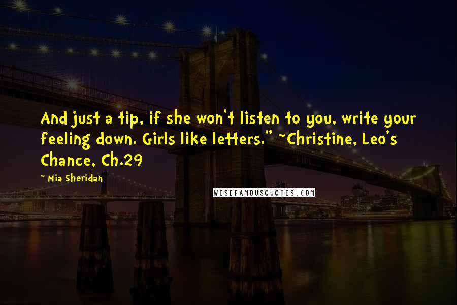 Mia Sheridan Quotes: And just a tip, if she won't listen to you, write your feeling down. Girls like letters." ~Christine, Leo's Chance, Ch.29