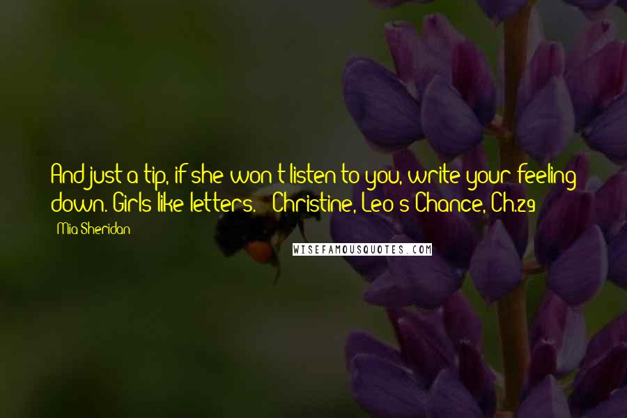 Mia Sheridan Quotes: And just a tip, if she won't listen to you, write your feeling down. Girls like letters." ~Christine, Leo's Chance, Ch.29