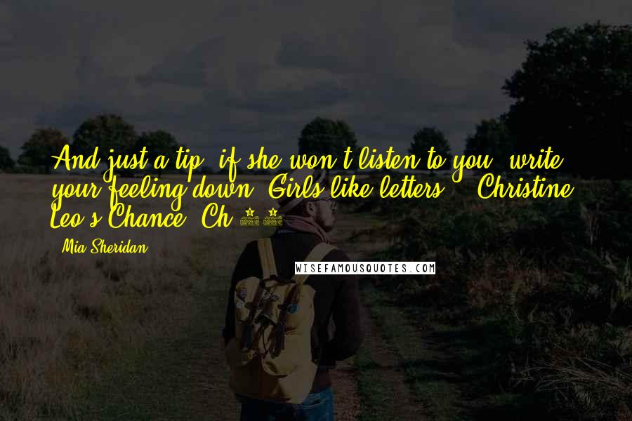 Mia Sheridan Quotes: And just a tip, if she won't listen to you, write your feeling down. Girls like letters." ~Christine, Leo's Chance, Ch.29