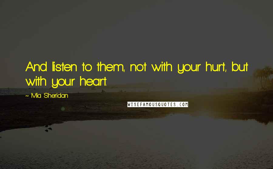 Mia Sheridan Quotes: And listen to them, not with your hurt, but with your heart.