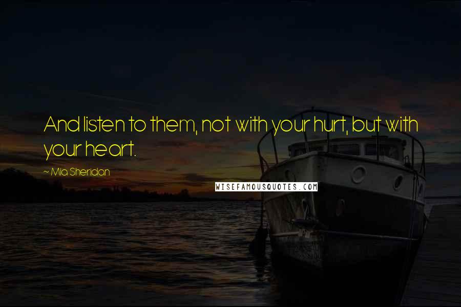 Mia Sheridan Quotes: And listen to them, not with your hurt, but with your heart.