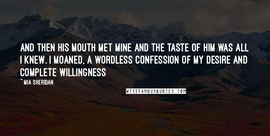 Mia Sheridan Quotes: And then his mouth met mine and the taste of him was all I knew. I moaned, a wordless confession of my desire and complete willingness