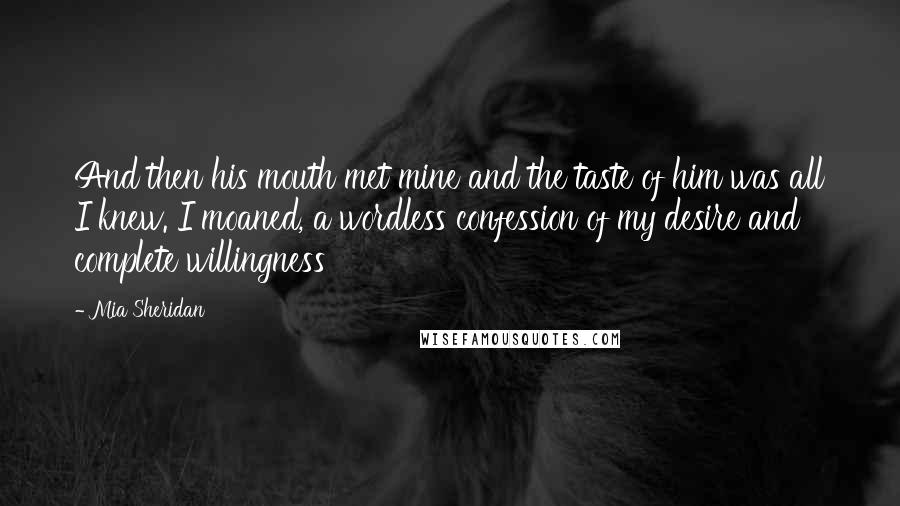 Mia Sheridan Quotes: And then his mouth met mine and the taste of him was all I knew. I moaned, a wordless confession of my desire and complete willingness