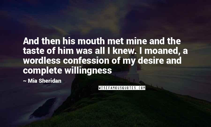 Mia Sheridan Quotes: And then his mouth met mine and the taste of him was all I knew. I moaned, a wordless confession of my desire and complete willingness
