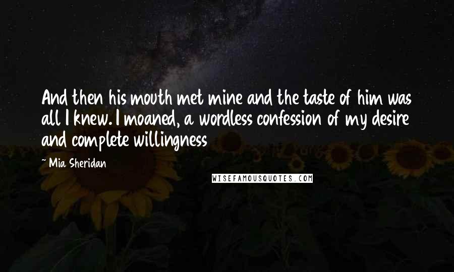 Mia Sheridan Quotes: And then his mouth met mine and the taste of him was all I knew. I moaned, a wordless confession of my desire and complete willingness