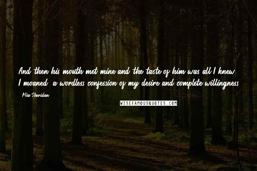 Mia Sheridan Quotes: And then his mouth met mine and the taste of him was all I knew. I moaned, a wordless confession of my desire and complete willingness