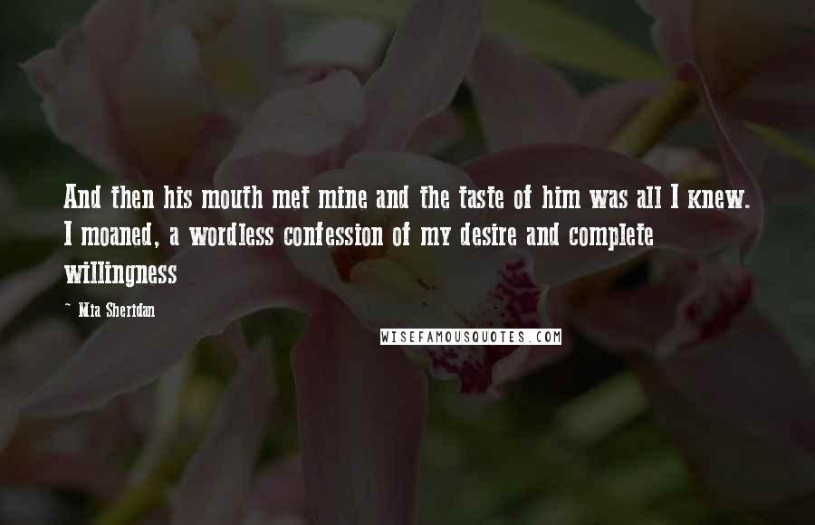 Mia Sheridan Quotes: And then his mouth met mine and the taste of him was all I knew. I moaned, a wordless confession of my desire and complete willingness