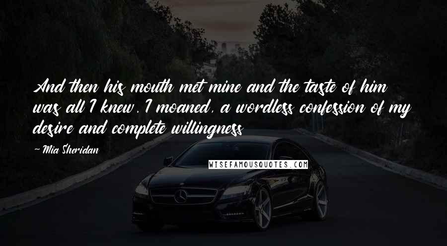 Mia Sheridan Quotes: And then his mouth met mine and the taste of him was all I knew. I moaned, a wordless confession of my desire and complete willingness