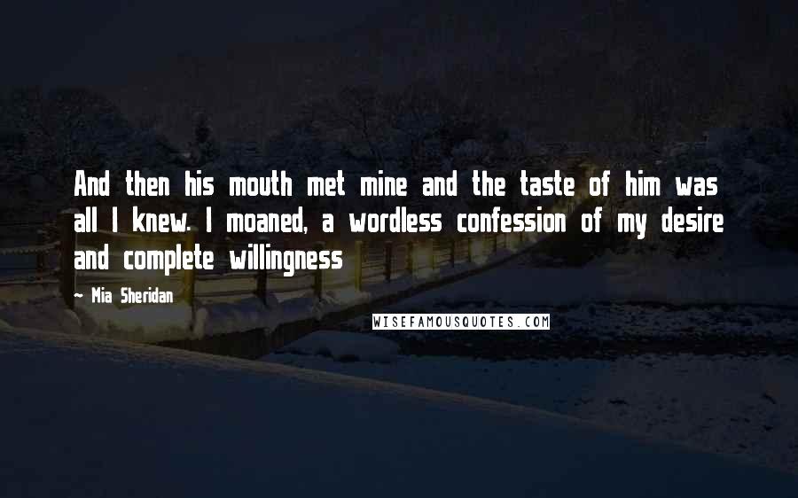 Mia Sheridan Quotes: And then his mouth met mine and the taste of him was all I knew. I moaned, a wordless confession of my desire and complete willingness