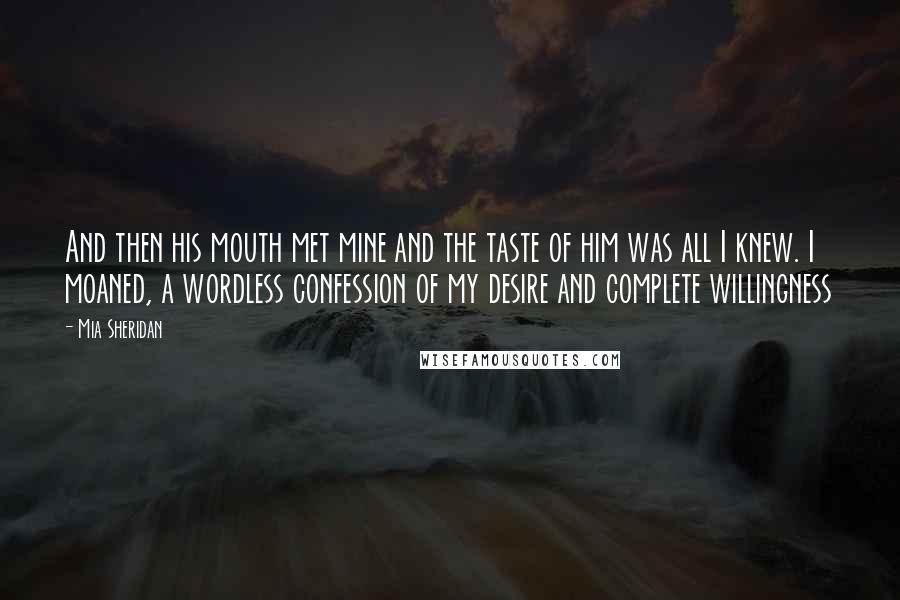 Mia Sheridan Quotes: And then his mouth met mine and the taste of him was all I knew. I moaned, a wordless confession of my desire and complete willingness