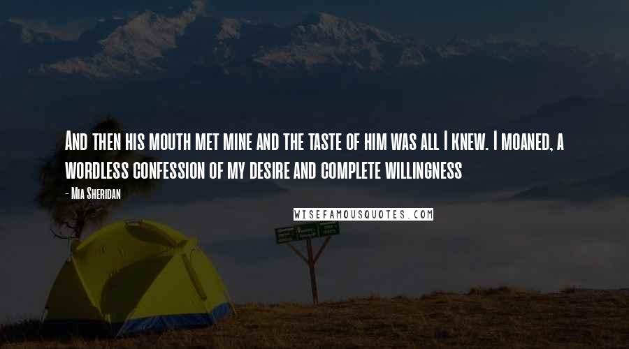 Mia Sheridan Quotes: And then his mouth met mine and the taste of him was all I knew. I moaned, a wordless confession of my desire and complete willingness
